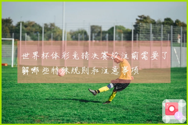 世界杯体彩竞猜决赛投注前需要了解哪些特殊规则和注意事项