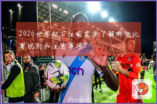 2026世界杯下注前需要了解哪些比赛规则和注意事项？