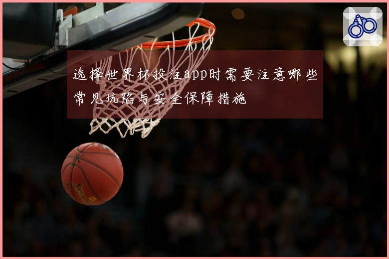 选择世界杯投注app时需要注意哪些常见坑陷与安全保障措施
